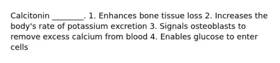 Calcitonin ________. 1. Enhances bone tissue loss 2. Increases the body's rate of potassium excretion 3. Signals osteoblasts to remove excess calcium from blood 4. Enables glucose to enter cells