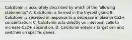 Calcitonin is accurately described by which of the following statements? A. Calcitonin is formed in the thyroid gland B. Calcitonin is secreted in response to a decrease in plasma Ca2+ concentration. C. Calcitonin acts directly on intestinal cells to increase Ca2+ absorption. D. Calcitonin enters a target cell and switches on specific genes.