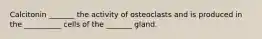 Calcitonin _______ the activity of osteoclasts and is produced in the __________ cells of the _______ gland.