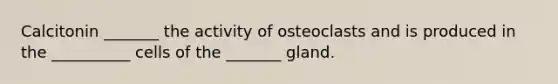 Calcitonin _______ the activity of osteoclasts and is produced in the __________ cells of the _______ gland.