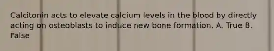 Calcitonin acts to elevate calcium levels in the blood by directly acting on osteoblasts to induce new bone formation. A. True B. False