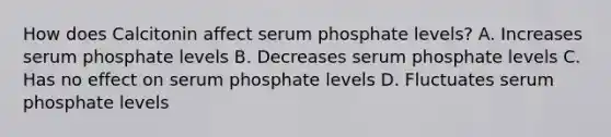 How does Calcitonin affect serum phosphate levels? A. Increases serum phosphate levels B. Decreases serum phosphate levels C. Has no effect on serum phosphate levels D. Fluctuates serum phosphate levels