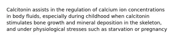 Calcitonin assists in the regulation of calcium ion concentrations in body fluids, especially during childhood when calcitonin stimulates bone growth and mineral deposition in the skeleton, and under physiological stresses such as starvation or pregnancy