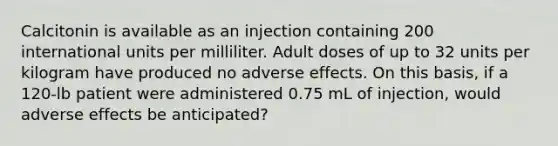 Calcitonin is available as an injection containing 200 international units per milliliter. Adult doses of up to 32 units per kilogram have produced no adverse effects. On this basis, if a 120-lb patient were administered 0.75 mL of injection, would adverse effects be anticipated?