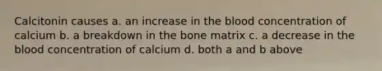 Calcitonin causes a. an increase in <a href='https://www.questionai.com/knowledge/k7oXMfj7lk-the-blood' class='anchor-knowledge'>the blood</a> concentration of calcium b. a breakdown in the bone matrix c. a decrease in the blood concentration of calcium d. both a and b above