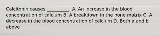 Calcitonin causes __________. A. An increase in the blood concentration of calcium B. A breakdown in the bone matrix C. A decrease in the blood concentration of calcium D. Both a and b above