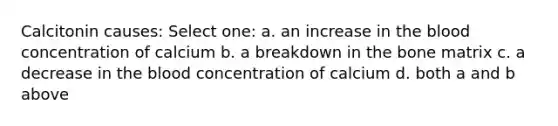 Calcitonin causes: Select one: a. an increase in the blood concentration of calcium b. a breakdown in the bone matrix c. a decrease in the blood concentration of calcium d. both a and b above