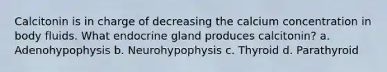 Calcitonin is in charge of decreasing the calcium concentration in body fluids. What endocrine gland produces calcitonin? a. Adenohypophysis b. Neurohypophysis c. Thyroid d. Parathyroid