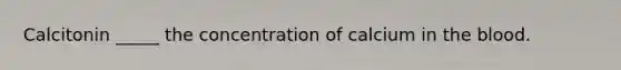Calcitonin _____ the concentration of calcium in the blood.