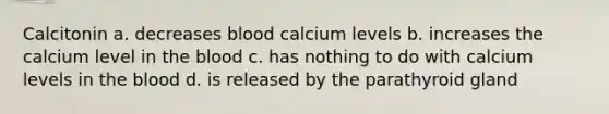 Calcitonin a. decreases blood calcium levels b. increases the calcium level in the blood c. has nothing to do with calcium levels in the blood d. is released by the parathyroid gland