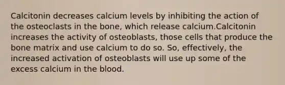 Calcitonin decreases calcium levels by inhibiting the action of the osteoclasts in the bone, which release calcium.Calcitonin increases the activity of osteoblasts, those cells that produce the bone matrix and use calcium to do so. So, effectively, the increased activation of osteoblasts will use up some of the excess calcium in the blood.