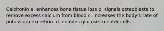 Calcitonin a. enhances bone tissue loss b. signals osteoblasts to remove excess calcium from blood c. increases the body's rate of potassium excretion. d. enables glucose to enter cells