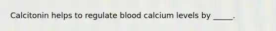 Calcitonin helps to regulate blood calcium levels by _____.