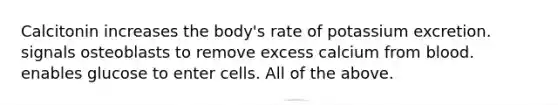 Calcitonin increases the body's rate of potassium excretion. signals osteoblasts to remove excess calcium from blood. enables glucose to enter cells. All of the above.