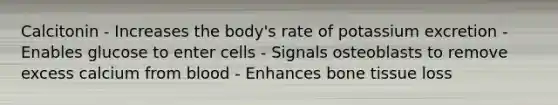 Calcitonin - Increases the body's rate of potassium excretion - Enables glucose to enter cells - Signals osteoblasts to remove excess calcium from blood - Enhances bone tissue loss