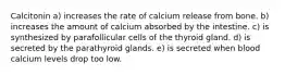 Calcitonin a) increases the rate of calcium release from bone. b) increases the amount of calcium absorbed by the intestine. c) is synthesized by parafollicular cells of the thyroid gland. d) is secreted by the parathyroid glands. e) is secreted when blood calcium levels drop too low.