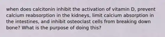 when does calcitonin inhibit the activation of vitamin D, prevent calcium reabsorption in the kidneys, limit calcium absorption in the intestines, and inhibit osteoclast cells from breaking down bone? What is the purpose of doing this?