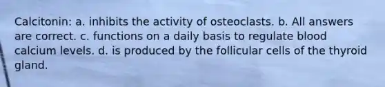 Calcitonin: a. inhibits the activity of osteoclasts. b. All answers are correct. c. functions on a daily basis to regulate blood calcium levels. d. is produced by the follicular cells of the thyroid gland.