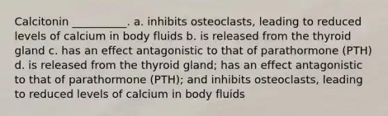 Calcitonin __________. a. inhibits osteoclasts, leading to reduced levels of calcium in body fluids b. is released from the thyroid gland c. has an effect antagonistic to that of parathormone (PTH) d. is released from the thyroid gland; has an effect antagonistic to that of parathormone (PTH); and inhibits osteoclasts, leading to reduced levels of calcium in body fluids