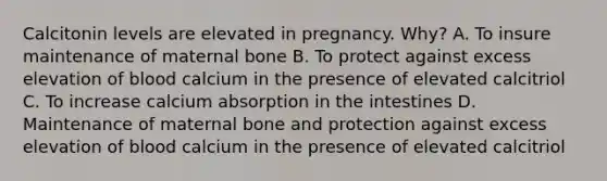 Calcitonin levels are elevated in pregnancy. Why? A. To insure maintenance of maternal bone B. To protect against excess elevation of blood calcium in the presence of elevated calcitriol C. To increase calcium absorption in the intestines D. Maintenance of maternal bone and protection against excess elevation of blood calcium in the presence of elevated calcitriol