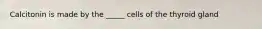 Calcitonin is made by the _____ cells of the thyroid gland