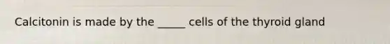 Calcitonin is made by the _____ cells of the thyroid gland