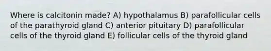 Where is calcitonin made? A) hypothalamus B) parafollicular cells of the parathyroid gland C) anterior pituitary D) parafollicular cells of the thyroid gland E) follicular cells of the thyroid gland