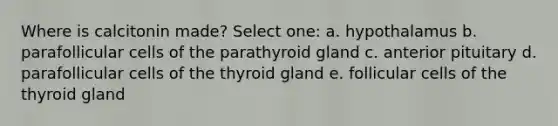 Where is calcitonin made? Select one: a. hypothalamus b. parafollicular cells of the parathyroid gland c. anterior pituitary d. parafollicular cells of the thyroid gland e. follicular cells of the thyroid gland