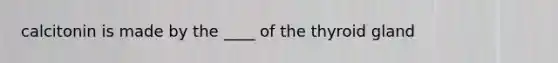 calcitonin is made by the ____ of the thyroid gland