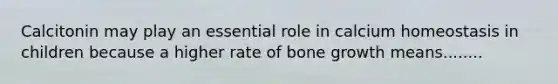 Calcitonin may play an essential role in calcium homeostasis in children because a higher rate of bone growth means........