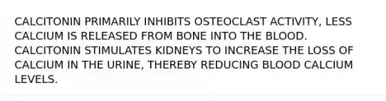 CALCITONIN PRIMARILY INHIBITS OSTEOCLAST ACTIVITY, LESS CALCIUM IS RELEASED FROM BONE INTO THE BLOOD. CALCITONIN STIMULATES KIDNEYS TO INCREASE THE LOSS OF CALCIUM IN THE URINE, THEREBY REDUCING BLOOD CALCIUM LEVELS.