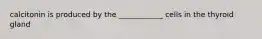 calcitonin is produced by the ____________ cells in the thyroid gland