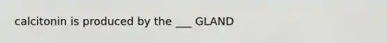 calcitonin is produced by the ___ GLAND