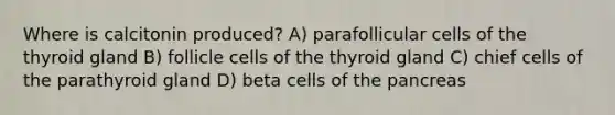 Where is calcitonin produced? A) parafollicular cells of the thyroid gland B) follicle cells of the thyroid gland C) chief cells of the parathyroid gland D) beta cells of the pancreas