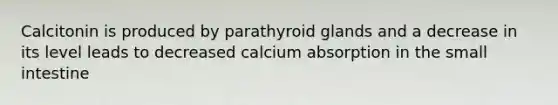 Calcitonin is produced by parathyroid glands and a decrease in its level leads to decreased calcium absorption in the small intestine