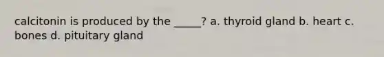 calcitonin is produced by the _____? a. thyroid gland b. heart c. bones d. pituitary gland