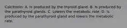 Calcitonin: A. Is produced by the thyroid gland. B. Is produced by the parathyroid glands. C. Lowers the metabolic rate. D. Is produced by the parathyroid gland and lowers the metabolic rate.