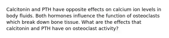 Calcitonin and PTH have opposite effects on calcium ion levels in body fluids. Both hormones influence the function of osteoclasts which break down bone tissue. What are the effects that calcitonin and PTH have on osteoclast activity?