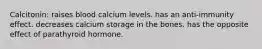 Calcitonin: raises blood calcium levels. has an anti-immunity effect. decreases calcium storage in the bones. has the opposite effect of parathyroid hormone.