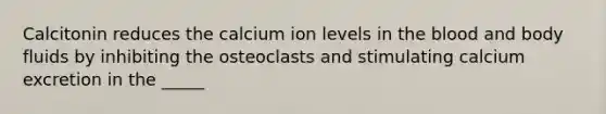 Calcitonin reduces the calcium ion levels in the blood and body fluids by inhibiting the osteoclasts and stimulating calcium excretion in the _____