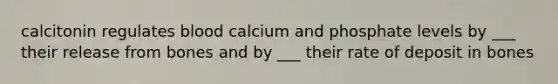 calcitonin regulates blood calcium and phosphate levels by ___ their release from bones and by ___ their rate of deposit in bones