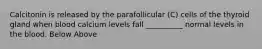 Calcitonin is released by the parafollicular (C) cells of the thyroid gland when blood calcium levels fall __________ normal levels in the blood. Below Above