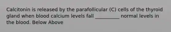 Calcitonin is released by the parafollicular (C) cells of the thyroid gland when blood calcium levels fall __________ normal levels in the blood. Below Above