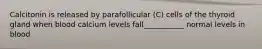 Calcitonin is released by parafollicular (C) cells of the thyroid gland when blood calcium levels fall___________ normal levels in blood