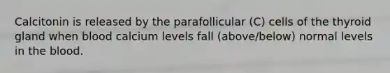 Calcitonin is released by the parafollicular (C) cells of the thyroid gland when blood calcium levels fall (above/below) normal levels in the blood.