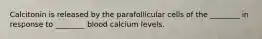 Calcitonin is released by the parafollicular cells of the ________ in response to ________ blood calcium levels.