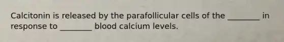 Calcitonin is released by the parafollicular cells of the ________ in response to ________ blood calcium levels.