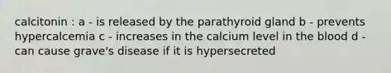 calcitonin : a - is released by the parathyroid gland b - prevents hypercalcemia c - increases in the calcium level in the blood d - can cause grave's disease if it is hypersecreted