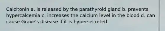 Calcitonin a. is released by the parathyroid gland b. prevents hypercalcemia c. increases the calcium level in <a href='https://www.questionai.com/knowledge/k7oXMfj7lk-the-blood' class='anchor-knowledge'>the blood</a> d. can cause Grave's disease if it is hypersecreted