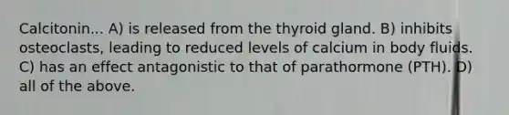 Calcitonin... A) is released from the thyroid gland. B) inhibits osteoclasts, leading to reduced levels of calcium in body fluids. C) has an effect antagonistic to that of parathormone (PTH). D) all of the above.